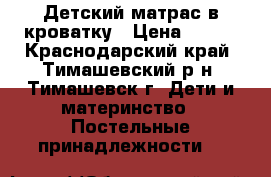 Детский матрас в кроватку › Цена ­ 600 - Краснодарский край, Тимашевский р-н, Тимашевск г. Дети и материнство » Постельные принадлежности   